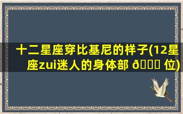 十二星座穿比基尼的样子(12星座zui
迷人的身体部 🐞 位)